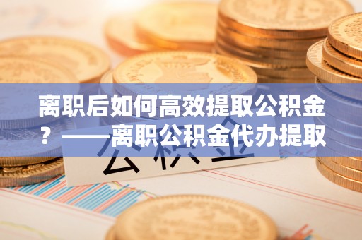 头屋离职后如何高效提取公积金？——离职公积金代办提取全流程解析