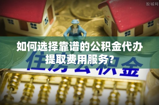 头屋如何选择靠谱的公积金代办提取费用服务？
