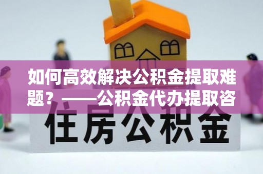 头屋如何高效解决公积金提取难题？——公积金代办提取咨询服务全解析