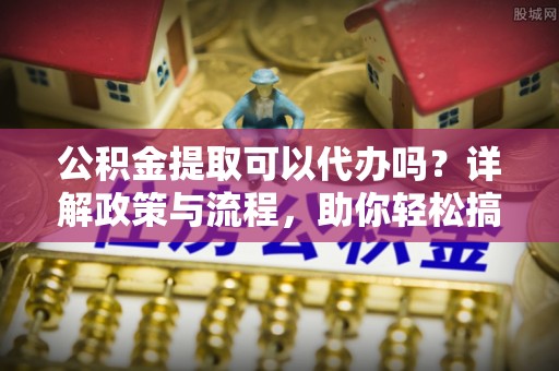 头屋公积金提取可以代办吗？详解政策与流程，助你轻松搞定！