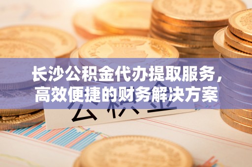 头屋长沙公积金代办提取服务，高效便捷的财务解决方案