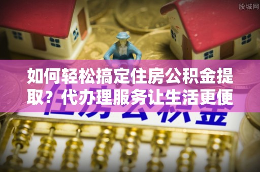 头屋如何轻松搞定住房公积金提取？代办理服务让生活更便捷！